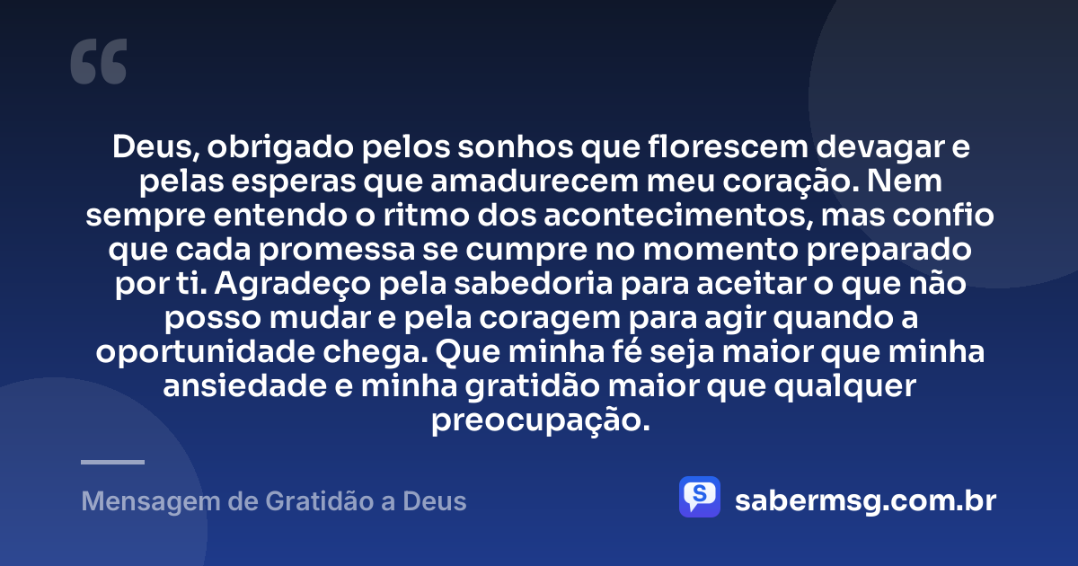 Deus, obrigado pelos sonhos que florescem devagar e pelas esperas que amadurecem meu coração. Nem sempre entendo o ritmo dos acontecimentos, mas confio que cada promessa se cumpre no momento preparado por ti. Agradeço pela sabedoria para aceitar o que não posso mudar e pela coragem para agir quando a oportunidade chega. Que minha fé seja maior que minha ansiedade e minha gratidão maior que qualquer preocupação. — Mensagem de Gratidão a Deus