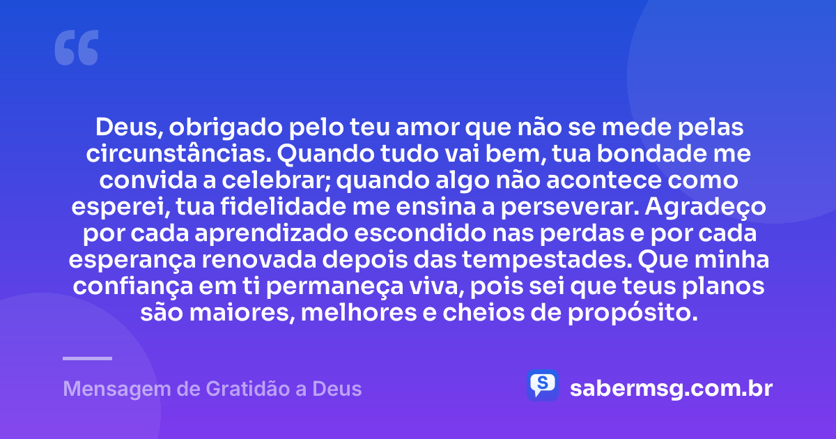 Deus, obrigado pelo teu amor que não se mede pelas circunstâncias. Quando tudo vai bem, tua bondade me convida a celebrar; quando algo não acontece como esperei, tua fidelidade me ensina a perseverar. Agradeço por cada aprendizado escondido nas perdas e por cada esperança renovada depois das tempestades. Que minha confiança em ti permaneça viva, pois sei que teus planos são maiores, melhores e cheios de propósito. — Mensagem de Gratidão a Deus
