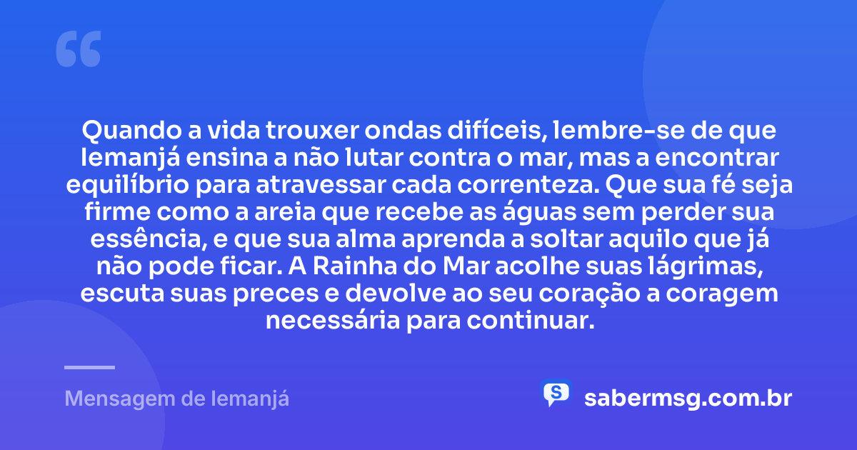 Quando a vida trouxer ondas difíceis, lembre-se de que Iemanjá ensina a não lutar contra o mar, mas a encontrar equilíbrio para atravessar cada correnteza. Que sua fé seja firme como a areia que recebe as águas sem perder sua essência, e que sua alma aprenda a soltar aquilo que já não pode ficar. A Rainha do Mar acolhe suas lágrimas, escuta suas preces e devolve ao seu coração a coragem necessária para continuar. — Mensagem de Iemanjá