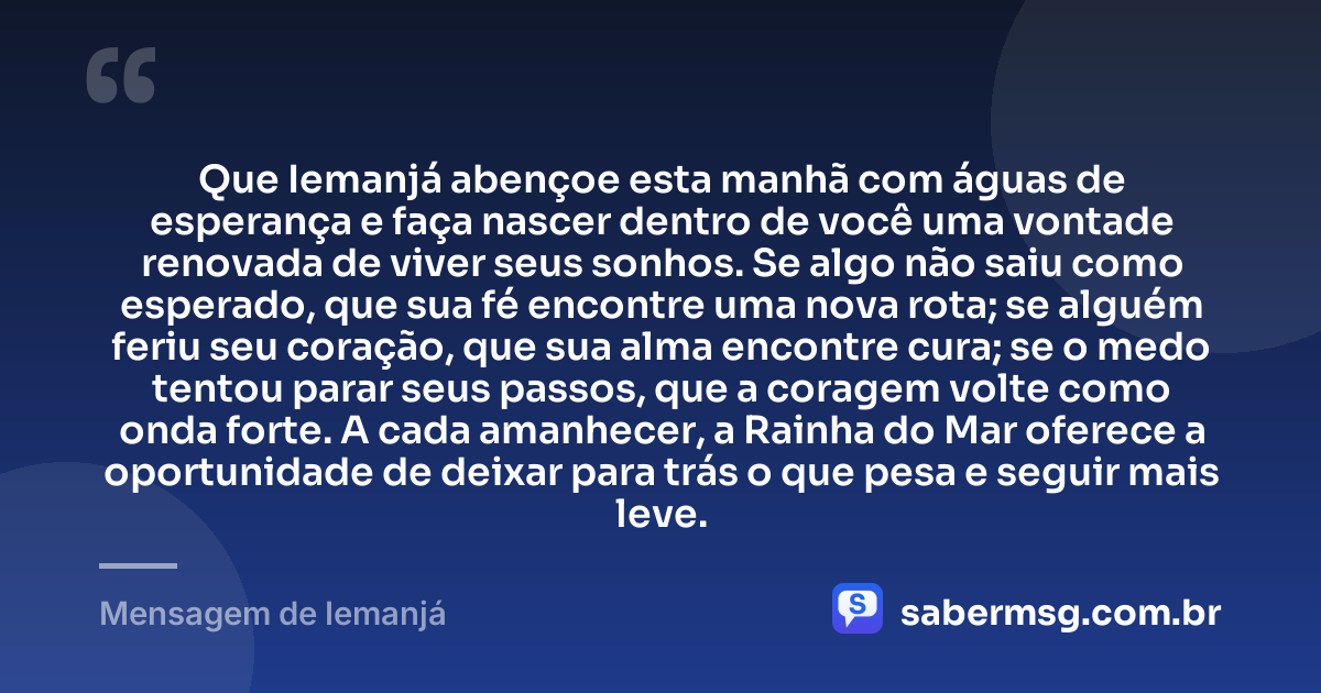 Que Iemanjá abençoe esta manhã com águas de esperança e faça nascer dentro de você uma vontade renovada de viver seus sonhos. Se algo não saiu como esperado, que sua fé encontre uma nova rota; se alguém feriu seu coração, que sua alma encontre cura; se o medo tentou parar seus passos, que a coragem volte como onda forte. A cada amanhecer, a Rainha do Mar oferece a oportunidade de deixar para trás o que pesa e seguir mais leve. — Mensagem de Iemanjá