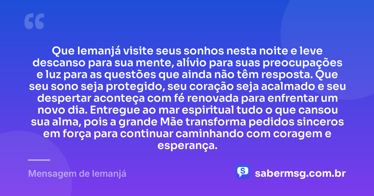 Que Iemanjá visite seus sonhos nesta noite e leve descanso para sua mente, alívio para suas preocupações e luz para as questões que ainda não têm resposta. Que seu sono seja protegido, seu coração seja acalmado e seu despertar aconteça com fé renovada para enfrentar um novo dia. Entregue ao mar espiritual tudo o que cansou sua alma, pois a grande Mãe transforma pedidos sinceros em força para continuar caminhando com coragem e esperança. — Mensagem de Iemanjá