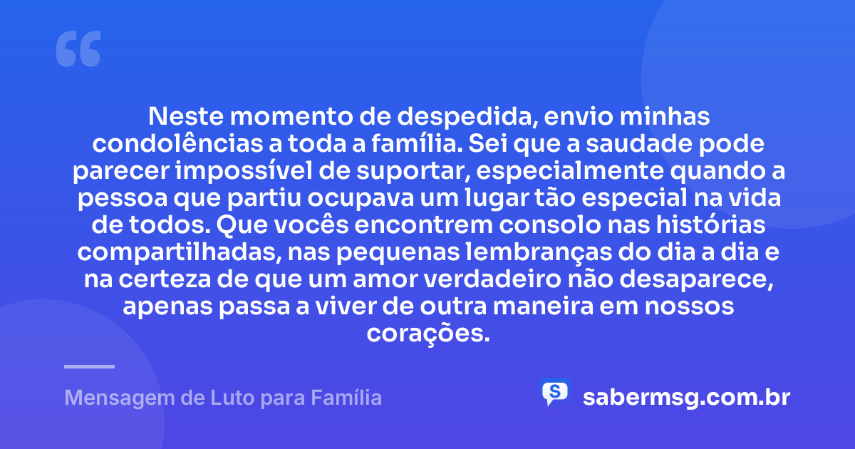 Neste momento de despedida, envio minhas condolências a toda a família. Sei que a saudade pode parecer impossível de suportar, especialmente quando a pessoa que partiu ocupava um lugar tão especial na vida de todos. Que vocês encontrem consolo nas histórias compartilhadas, nas pequenas lembranças do dia a dia e na certeza de que um amor verdadeiro não desaparece, apenas passa a viver de outra maneira em nossos corações. — Mensagem de Luto para Família