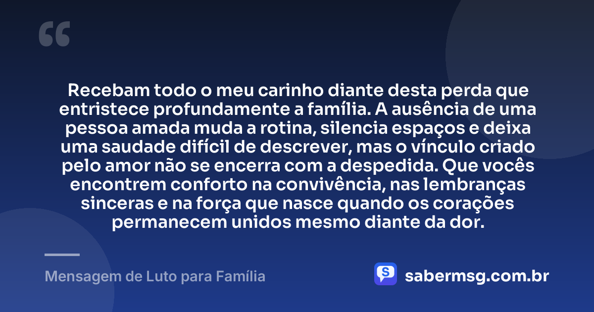 Recebam todo o meu carinho diante desta perda que entristece profundamente a família. A ausência de uma pessoa amada muda a rotina, silencia espaços e deixa uma saudade difícil de descrever, mas o vínculo criado pelo amor não se encerra com a despedida. Que vocês encontrem conforto na convivência, nas lembranças sinceras e na força que nasce quando os corações permanecem unidos mesmo diante da dor. — Mensagem de Luto para Família