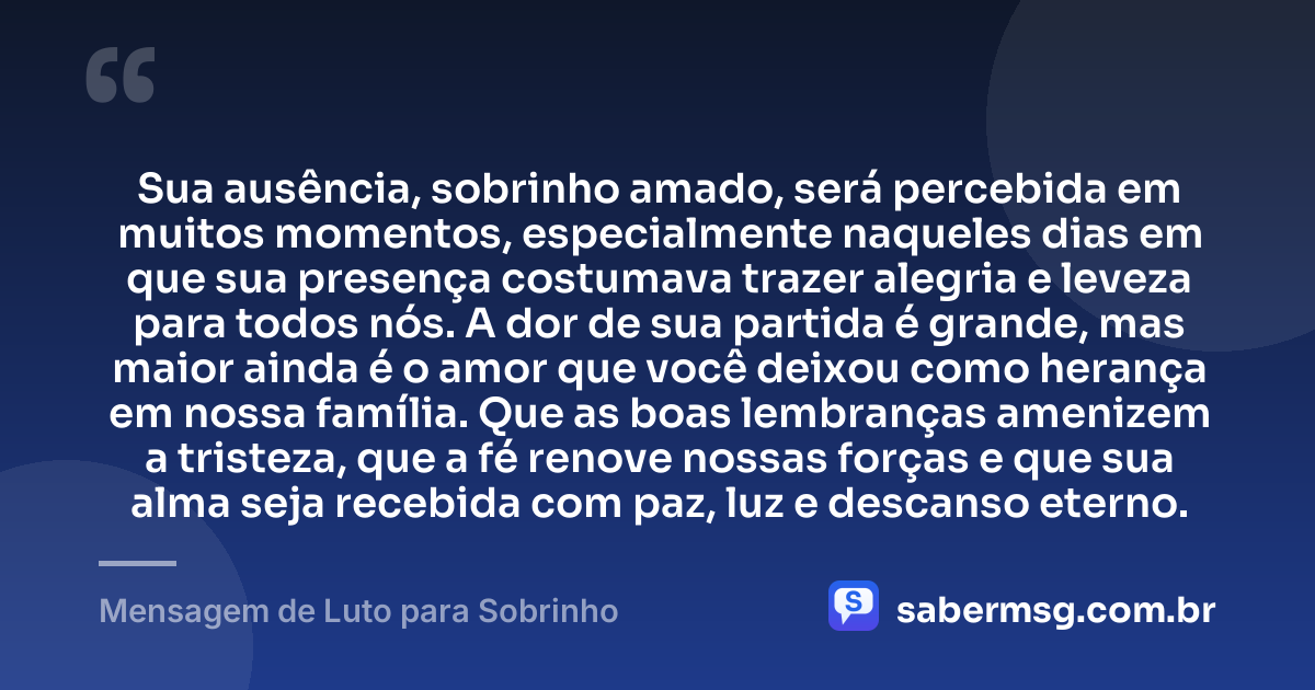 Sua ausência, sobrinho amado, será percebida em muitos momentos, especialmente naqueles dias em que sua presença costumava trazer alegria e leveza para todos nós. A dor de sua partida é grande, mas maior ainda é o amor que você deixou como herança em nossa família. Que as boas lembranças amenizem a tristeza, que a fé renove nossas forças e que sua alma seja recebida com paz, luz e descanso eterno. — Mensagem de Luto para Sobrinho