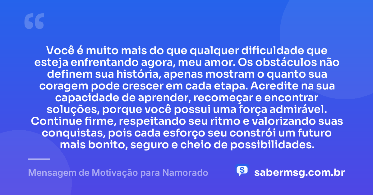 Você é muito mais do que qualquer dificuldade que esteja enfrentando agora, meu amor. Os obstáculos não definem sua história, apenas mostram o quanto sua coragem pode crescer em cada etapa. Acredite na sua capacidade de aprender, recomeçar e encontrar soluções, porque você possui uma força admirável. Continue firme, respeitando seu ritmo e valorizando suas conquistas, pois cada esforço seu constrói um futuro mais bonito, seguro e cheio de possibilidades. — Mensagem de Motivação para Namorado