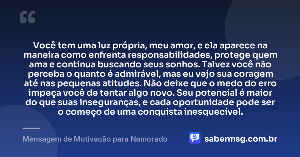 Você tem uma luz própria, meu amor, e ela aparece na maneira como enfrenta responsabilidades, protege quem ama e continua buscando seus sonhos. Talvez você não perceba o quanto é admirável, mas eu vejo sua coragem até nas pequenas atitudes. Não deixe que o medo do erro impeça você de tentar algo novo. Seu potencial é maior do que suas inseguranças, e cada oportunidade pode ser o começo de uma conquista inesquecível. — Mensagem de Motivação para Namorado