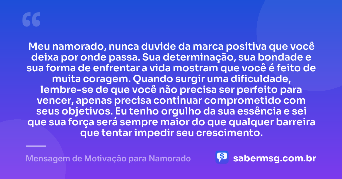 Meu namorado, nunca duvide da marca positiva que você deixa por onde passa. Sua determinação, sua bondade e sua forma de enfrentar a vida mostram que você é feito de muita coragem. Quando surgir uma dificuldade, lembre-se de que você não precisa ser perfeito para vencer, apenas precisa continuar comprometido com seus objetivos. Eu tenho orgulho da sua essência e sei que sua força será sempre maior do que qualquer barreira que tentar impedir seu crescimento. — Mensagem de Motivação para Namorado