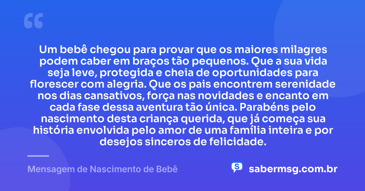 Um bebê chegou para provar que os maiores milagres podem caber em braços tão pequenos. Que a sua vida seja leve, protegida e cheia de oportunidades para florescer com alegria. Que os pais encontrem serenidade nos dias cansativos, força nas novidades e encanto em cada fase dessa aventura tão única. Parabéns pelo nascimento desta criança querida, que já começa sua história envolvida pelo amor de uma família inteira e por desejos sinceros de felicidade. — Mensagem de Nascimento de Bebê