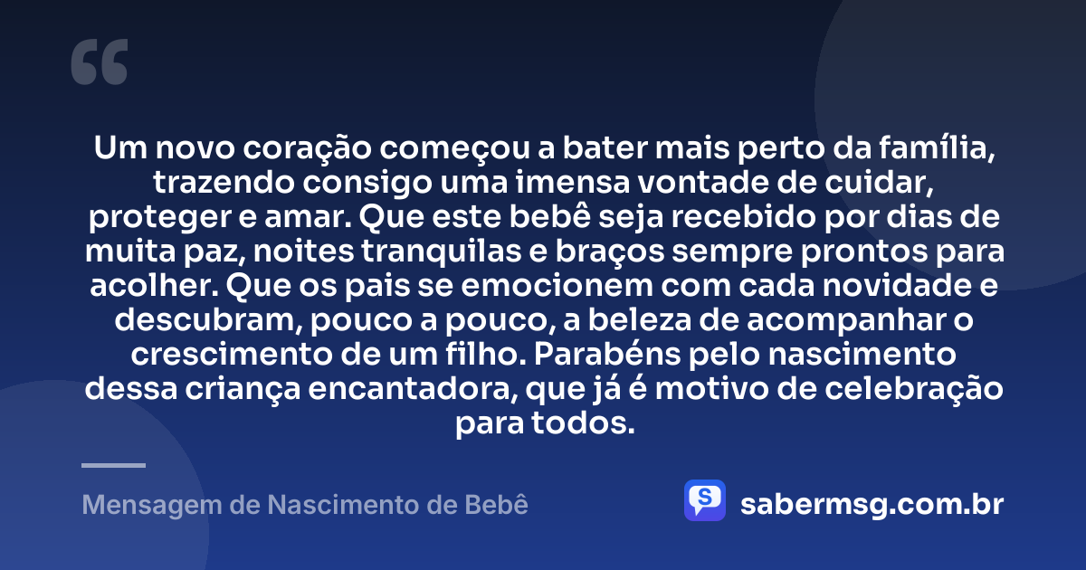 Um novo coração começou a bater mais perto da família, trazendo consigo uma imensa vontade de cuidar, proteger e amar. Que este bebê seja recebido por dias de muita paz, noites tranquilas e braços sempre prontos para acolher. Que os pais se emocionem com cada novidade e descubram, pouco a pouco, a beleza de acompanhar o crescimento de um filho. Parabéns pelo nascimento dessa criança encantadora, que já é motivo de celebração para todos. — Mensagem de Nascimento de Bebê