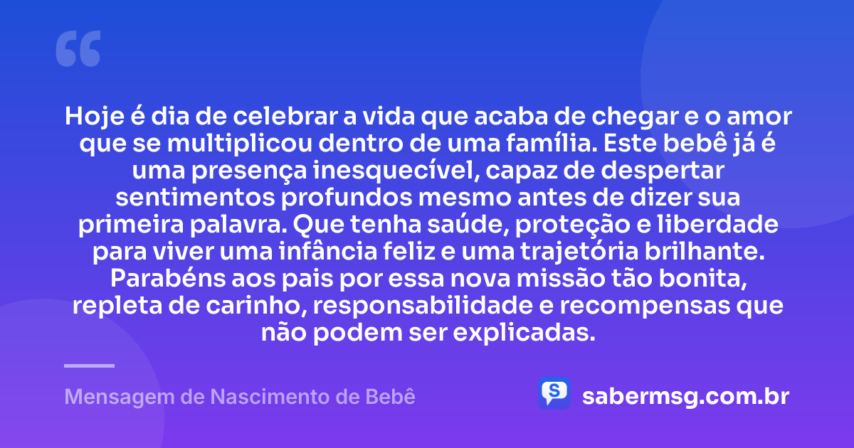 Hoje é dia de celebrar a vida que acaba de chegar e o amor que se multiplicou dentro de uma família. Este bebê já é uma presença inesquecível, capaz de despertar sentimentos profundos mesmo antes de dizer sua primeira palavra. Que tenha saúde, proteção e liberdade para viver uma infância feliz e uma trajetória brilhante. Parabéns aos pais por essa nova missão tão bonita, repleta de carinho, responsabilidade e recompensas que não podem ser explicadas. — Mensagem de Nascimento de Bebê
