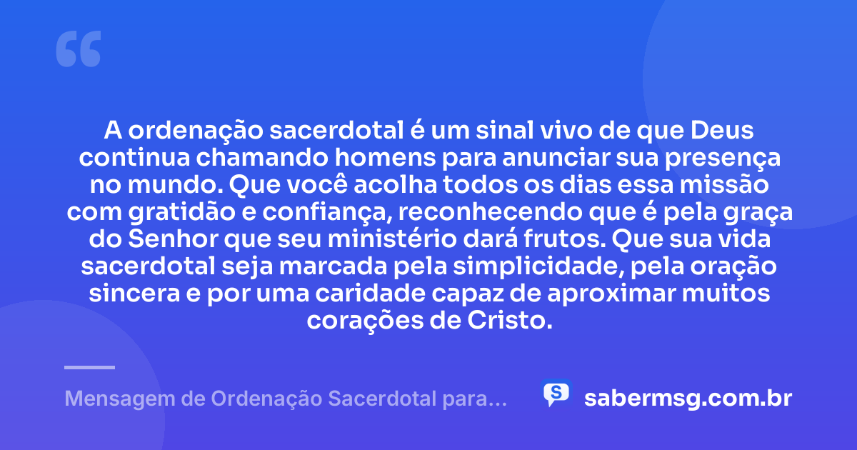 A ordenação sacerdotal é um sinal vivo de que Deus continua chamando homens para anunciar sua presença no mundo. Que você acolha todos os dias essa missão com gratidão e confiança, reconhecendo que é pela graça do Senhor que seu ministério dará frutos. Que sua vida sacerdotal seja marcada pela simplicidade, pela oração sincera e por uma caridade capaz de aproximar muitos corações de Cristo. — Mensagem de Ordenação Sacerdotal para Padre