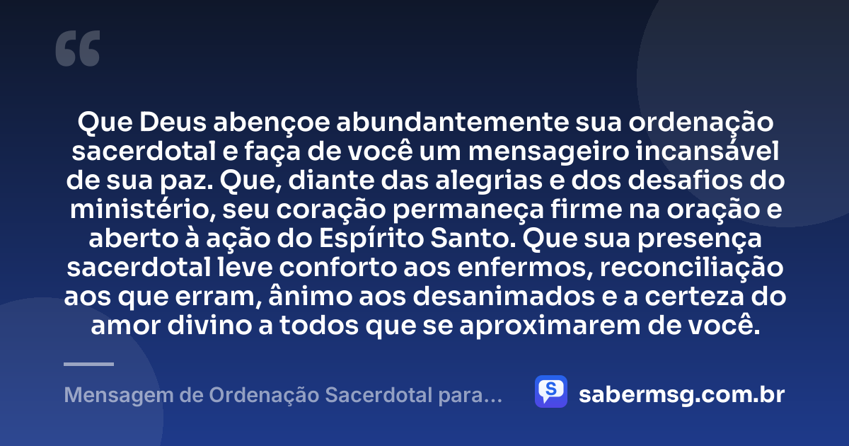 Que Deus abençoe abundantemente sua ordenação sacerdotal e faça de você um mensageiro incansável de sua paz. Que, diante das alegrias e dos desafios do ministério, seu coração permaneça firme na oração e aberto à ação do Espírito Santo. Que sua presença sacerdotal leve conforto aos enfermos, reconciliação aos que erram, ânimo aos desanimados e a certeza do amor divino a todos que se aproximarem de você. — Mensagem de Ordenação Sacerdotal para Padre