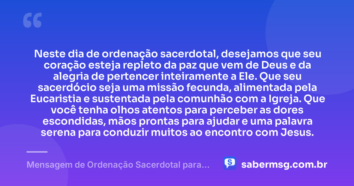 Neste dia de ordenação sacerdotal, desejamos que seu coração esteja repleto da paz que vem de Deus e da alegria de pertencer inteiramente a Ele. Que seu sacerdócio seja uma missão fecunda, alimentada pela Eucaristia e sustentada pela comunhão com a Igreja. Que você tenha olhos atentos para perceber as dores escondidas, mãos prontas para ajudar e uma palavra serena para conduzir muitos ao encontro com Jesus. — Mensagem de Ordenação Sacerdotal para Padre
