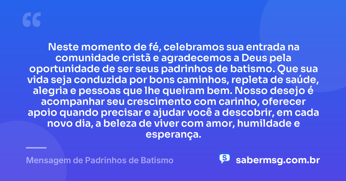 Neste momento de fé, celebramos sua entrada na comunidade cristã e agradecemos a Deus pela oportunidade de ser seus padrinhos de batismo. Que sua vida seja conduzida por bons caminhos, repleta de saúde, alegria e pessoas que lhe queiram bem. Nosso desejo é acompanhar seu crescimento com carinho, oferecer apoio quando precisar e ajudar você a descobrir, em cada novo dia, a beleza de viver com amor, humildade e esperança. — Mensagem de Padrinhos de Batismo