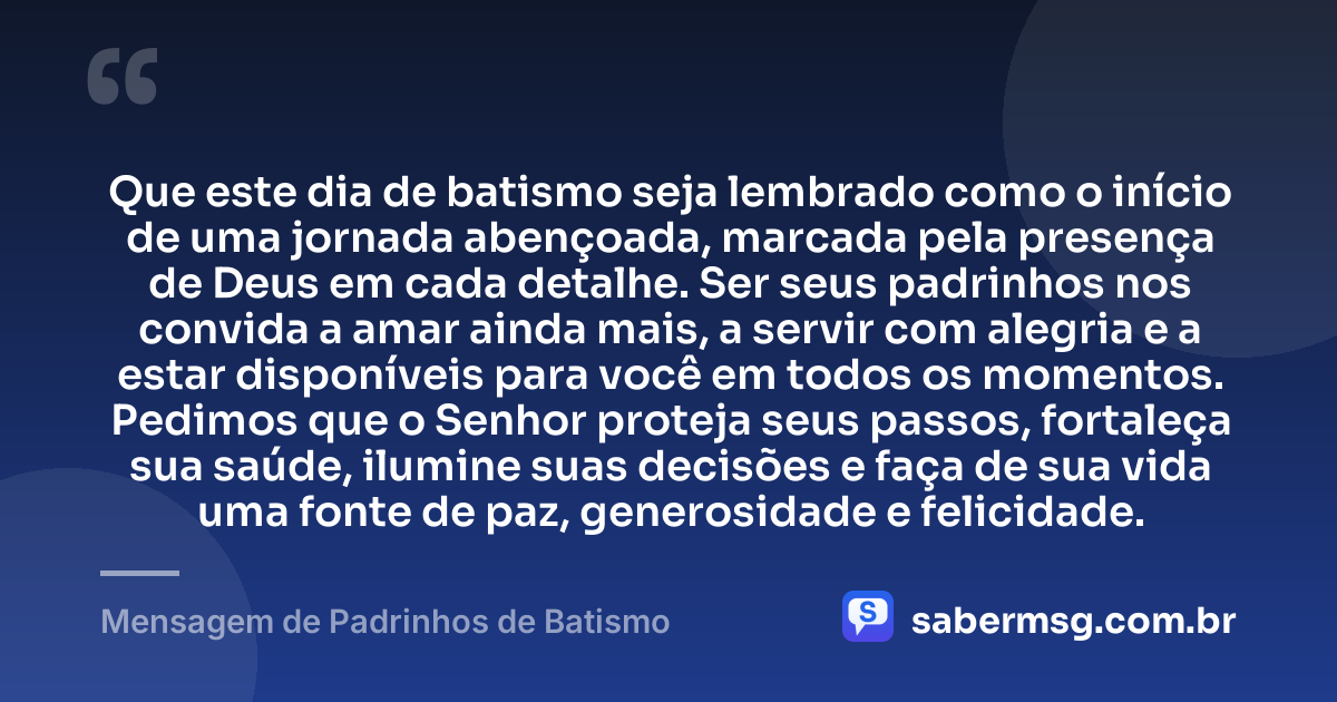 Que este dia de batismo seja lembrado como o início de uma jornada abençoada, marcada pela presença de Deus em cada detalhe. Ser seus padrinhos nos convida a amar ainda mais, a servir com alegria e a estar disponíveis para você em todos os momentos. Pedimos que o Senhor proteja seus passos, fortaleça sua saúde, ilumine suas decisões e faça de sua vida uma fonte de paz, generosidade e felicidade. — Mensagem de Padrinhos de Batismo