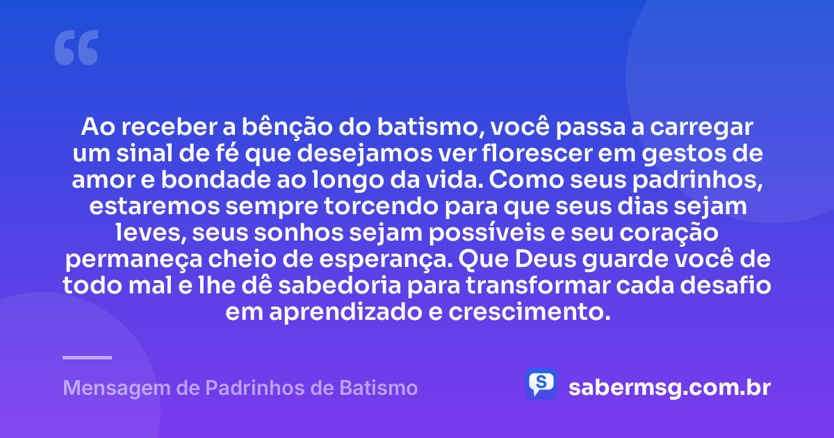 Ao receber a bênção do batismo, você passa a carregar um sinal de fé que desejamos ver florescer em gestos de amor e bondade ao longo da vida. Como seus padrinhos, estaremos sempre torcendo para que seus dias sejam leves, seus sonhos sejam possíveis e seu coração permaneça cheio de esperança. Que Deus guarde você de todo mal e lhe dê sabedoria para transformar cada desafio em aprendizado e crescimento. — Mensagem de Padrinhos de Batismo