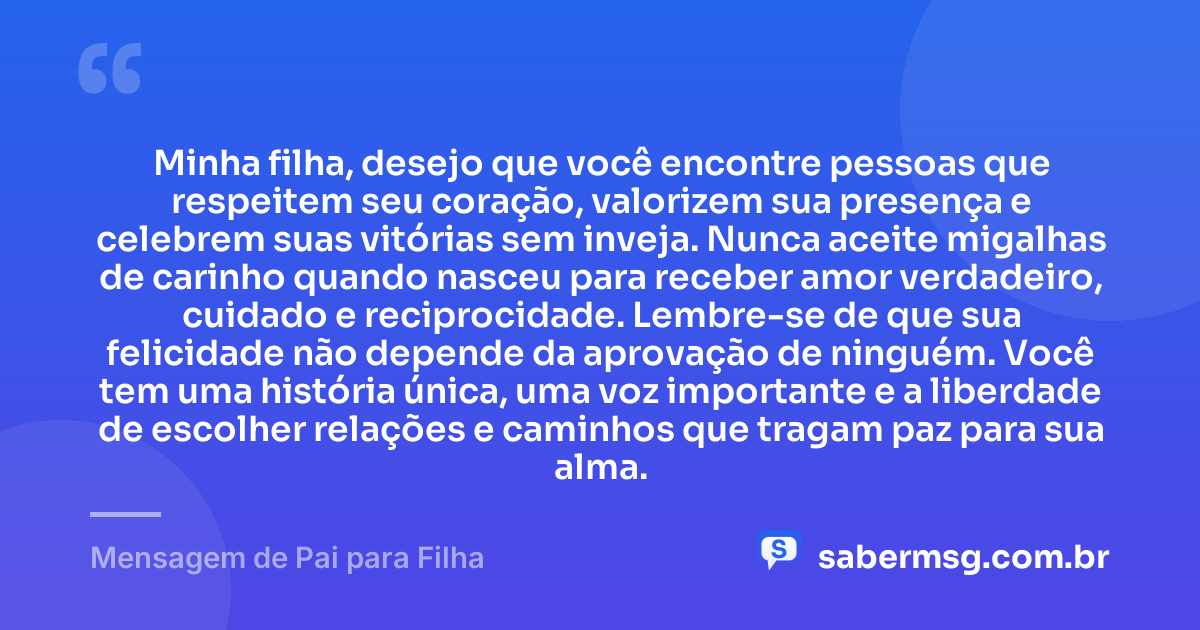 Minha filha, desejo que você encontre pessoas que respeitem seu coração, valorizem sua presença e celebrem suas vitórias sem inveja. Nunca aceite migalhas de carinho quando nasceu para receber amor verdadeiro, cuidado e reciprocidade. Lembre-se de que sua felicidade não depende da aprovação de ninguém. Você tem uma história única, uma voz importante e a liberdade de escolher relações e caminhos que tragam paz para sua alma. — Mensagem de Pai para Filha