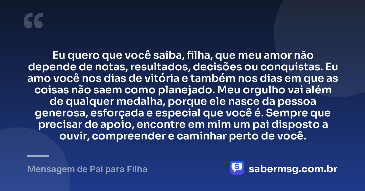 Eu quero que você saiba, filha, que meu amor não depende de notas, resultados, decisões ou conquistas. Eu amo você nos dias de vitória e também nos dias em que as coisas não saem como planejado. Meu orgulho vai além de qualquer medalha, porque ele nasce da pessoa generosa, esforçada e especial que você é. Sempre que precisar de apoio, encontre em mim um pai disposto a ouvir, compreender e caminhar perto de você. — Mensagem de Pai para Filha