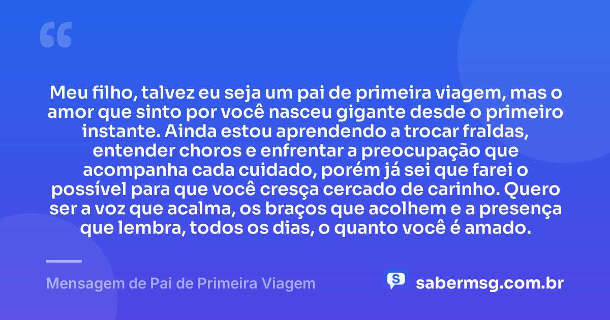 Meu filho, talvez eu seja um pai de primeira viagem, mas o amor que sinto por você nasceu gigante desde o primeiro instante. Ainda estou aprendendo a trocar fraldas, entender choros e enfrentar a preocupação que acompanha cada cuidado, porém já sei que farei o possível para que você cresça cercado de carinho. Quero ser a voz que acalma, os braços que acolhem e a presença que lembra, todos os dias, o quanto você é amado. — Mensagem de Pai de Primeira Viagem