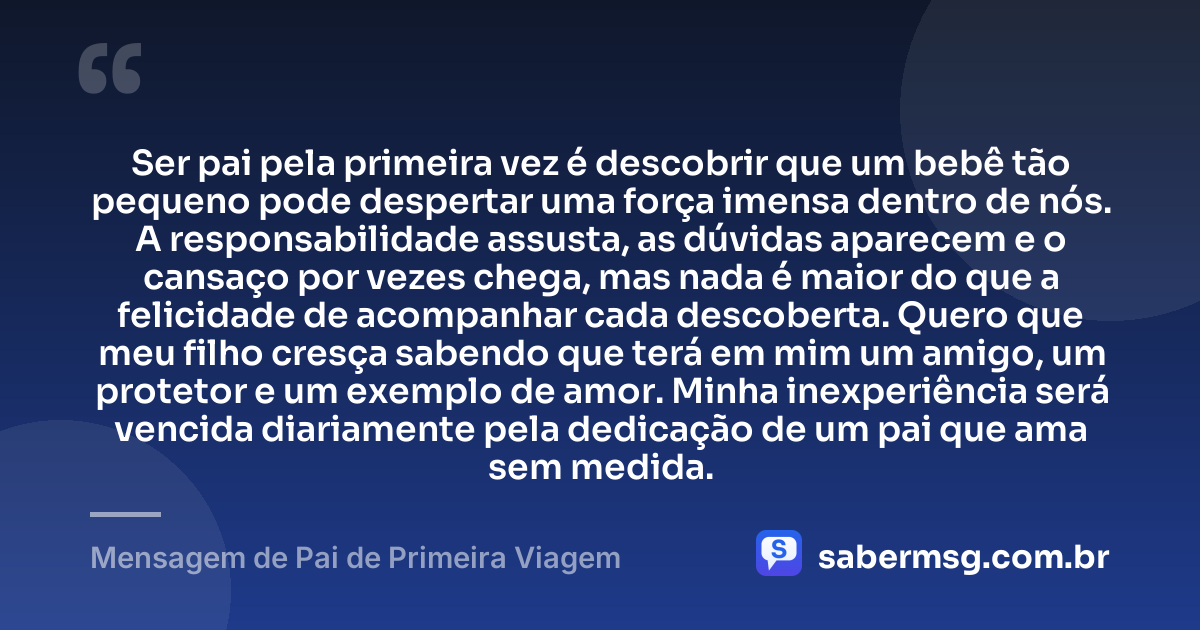 Ser pai pela primeira vez é descobrir que um bebê tão pequeno pode despertar uma força imensa dentro de nós. A responsabilidade assusta, as dúvidas aparecem e o cansaço por vezes chega, mas nada é maior do que a felicidade de acompanhar cada descoberta. Quero que meu filho cresça sabendo que terá em mim um amigo, um protetor e um exemplo de amor. Minha inexperiência será vencida diariamente pela dedicação de um pai que ama sem medida. — Mensagem de Pai de Primeira Viagem