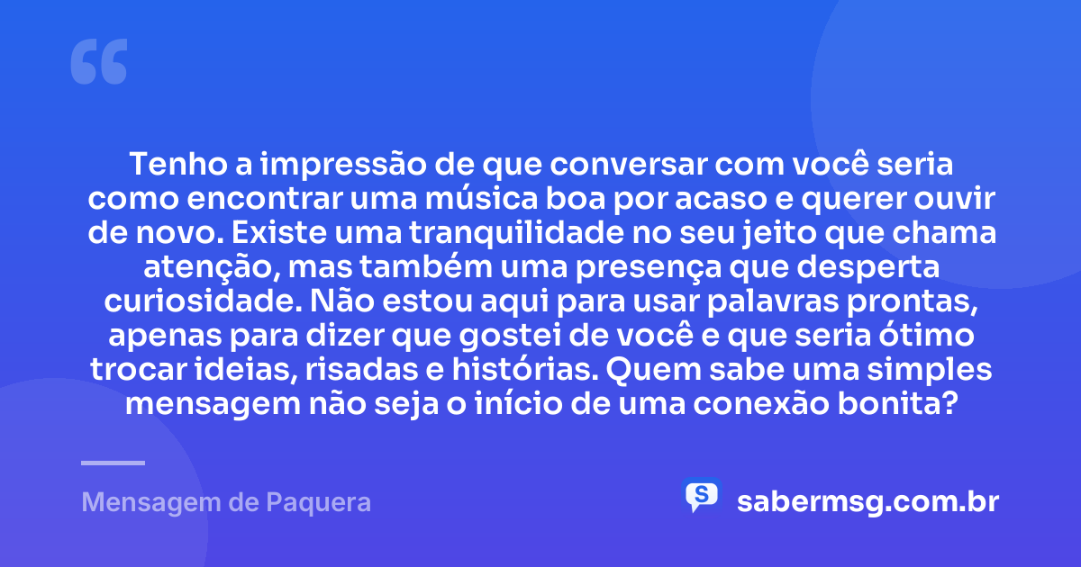 Tenho a impressão de que conversar com você seria como encontrar uma música boa por acaso e querer ouvir de novo. Existe uma tranquilidade no seu jeito que chama atenção, mas também uma presença que desperta curiosidade. Não estou aqui para usar palavras prontas, apenas para dizer que gostei de você e que seria ótimo trocar ideias, risadas e histórias. Quem sabe uma simples mensagem não seja o início de uma conexão bonita? — Mensagem de Paquera