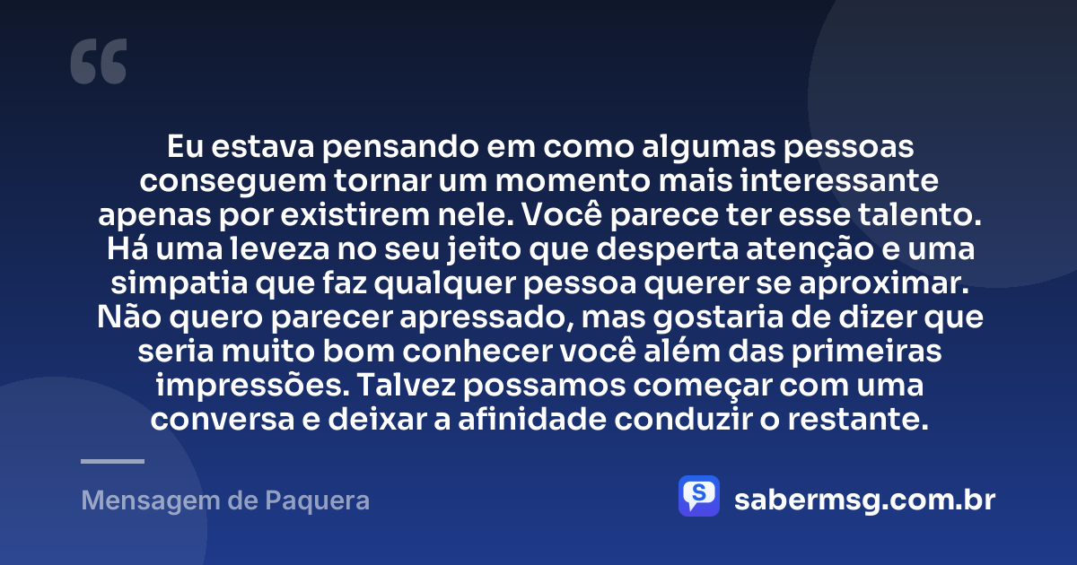 Eu estava pensando em como algumas pessoas conseguem tornar um momento mais interessante apenas por existirem nele. Você parece ter esse talento. Há uma leveza no seu jeito que desperta atenção e uma simpatia que faz qualquer pessoa querer se aproximar. Não quero parecer apressado, mas gostaria de dizer que seria muito bom conhecer você além das primeiras impressões. Talvez possamos começar com uma conversa e deixar a afinidade conduzir o restante. — Mensagem de Paquera