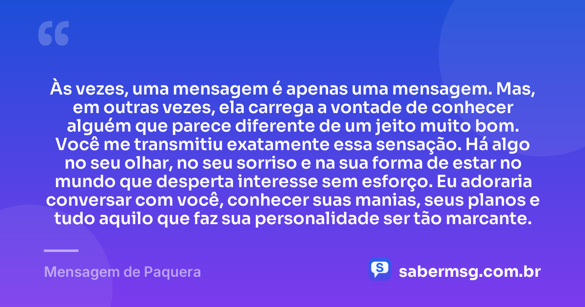 Às vezes, uma mensagem é apenas uma mensagem. Mas, em outras vezes, ela carrega a vontade de conhecer alguém que parece diferente de um jeito muito bom. Você me transmitiu exatamente essa sensação. Há algo no seu olhar, no seu sorriso e na sua forma de estar no mundo que desperta interesse sem esforço. Eu adoraria conversar com você, conhecer suas manias, seus planos e tudo aquilo que faz sua personalidade ser tão marcante. — Mensagem de Paquera