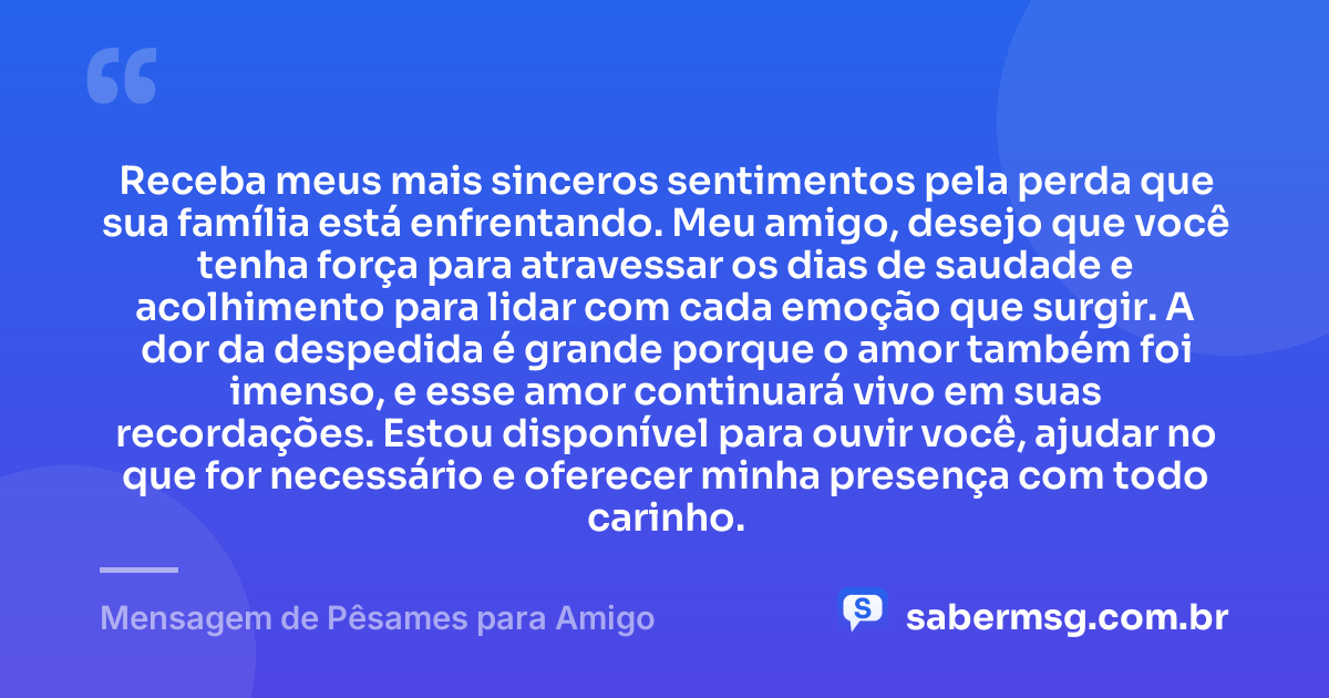 Receba meus mais sinceros sentimentos pela perda que sua família está enfrentando. Meu amigo, desejo que você tenha força para atravessar os dias de saudade e acolhimento para lidar com cada emoção que surgir. A dor da despedida é grande porque o amor também foi imenso, e esse amor continuará vivo em suas recordações. Estou disponível para ouvir você, ajudar no que for necessário e oferecer minha presença com todo carinho. — Mensagem de Pêsames para Amigo