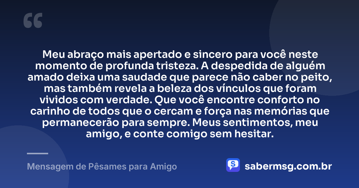 Meu abraço mais apertado e sincero para você neste momento de profunda tristeza. A despedida de alguém amado deixa uma saudade que parece não caber no peito, mas também revela a beleza dos vínculos que foram vividos com verdade. Que você encontre conforto no carinho de todos que o cercam e força nas memórias que permanecerão para sempre. Meus sentimentos, meu amigo, e conte comigo sem hesitar. — Mensagem de Pêsames para Amigo