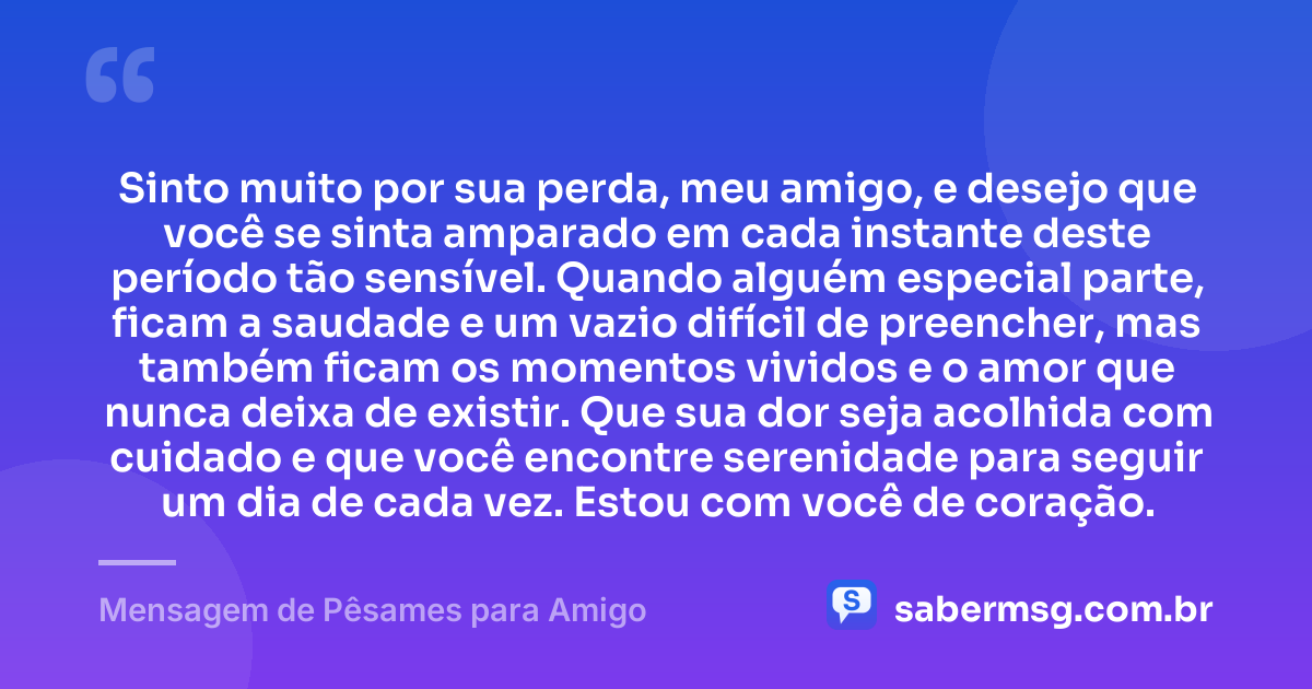 Sinto muito por sua perda, meu amigo, e desejo que você se sinta amparado em cada instante deste período tão sensível. Quando alguém especial parte, ficam a saudade e um vazio difícil de preencher, mas também ficam os momentos vividos e o amor que nunca deixa de existir. Que sua dor seja acolhida com cuidado e que você encontre serenidade para seguir um dia de cada vez. Estou com você de coração. — Mensagem de Pêsames para Amigo