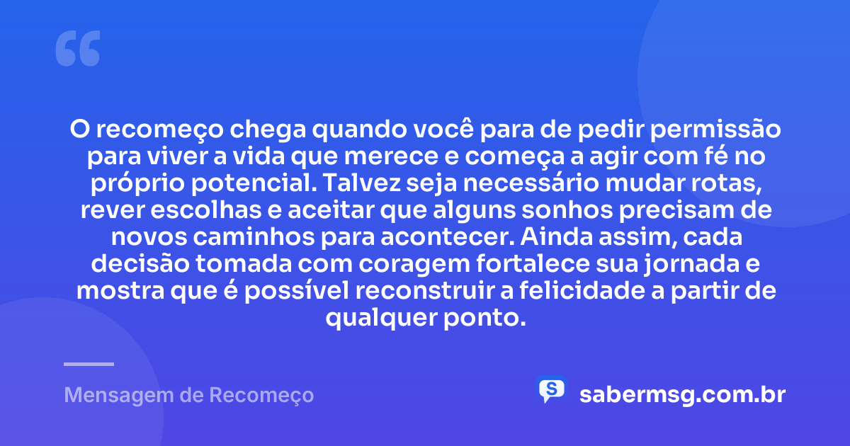 O recomeço chega quando você para de pedir permissão para viver a vida que merece e começa a agir com fé no próprio potencial. Talvez seja necessário mudar rotas, rever escolhas e aceitar que alguns sonhos precisam de novos caminhos para acontecer. Ainda assim, cada decisão tomada com coragem fortalece sua jornada e mostra que é possível reconstruir a felicidade a partir de qualquer ponto. — Mensagem de Recomeço