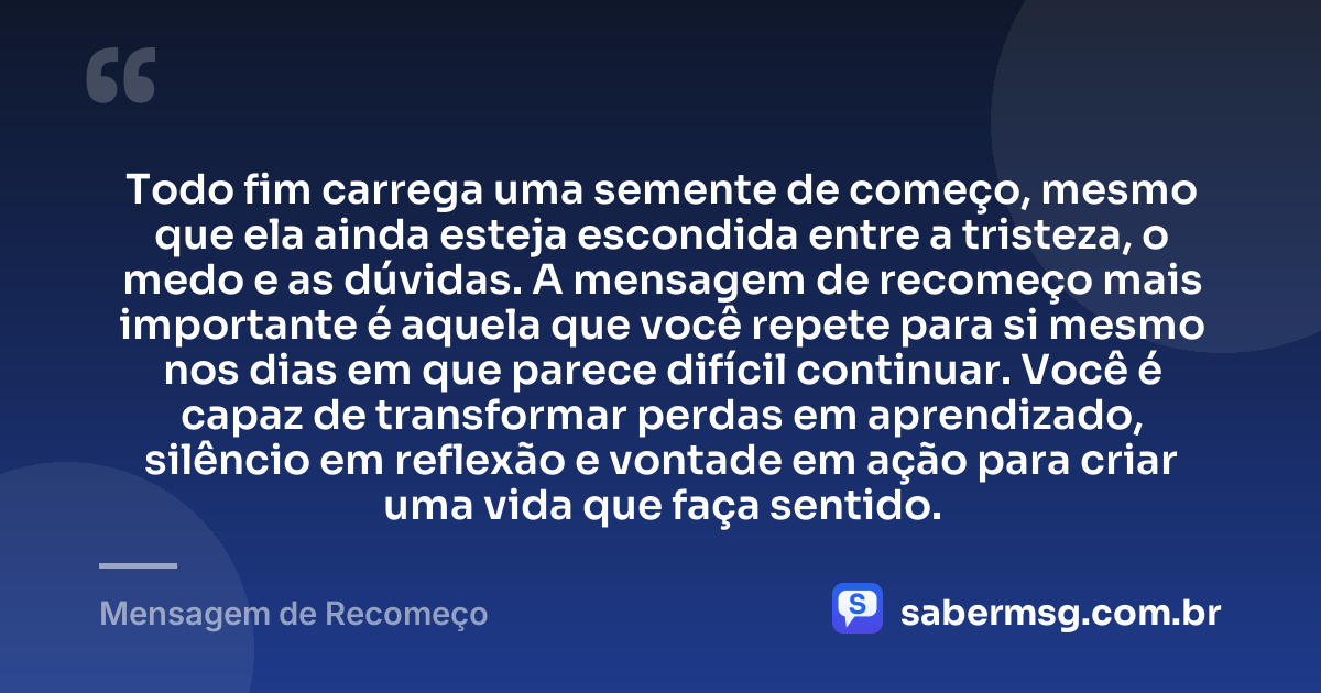 Todo fim carrega uma semente de começo, mesmo que ela ainda esteja escondida entre a tristeza, o medo e as dúvidas. A mensagem de recomeço mais importante é aquela que você repete para si mesmo nos dias em que parece difícil continuar. Você é capaz de transformar perdas em aprendizado, silêncio em reflexão e vontade em ação para criar uma vida que faça sentido. — Mensagem de Recomeço