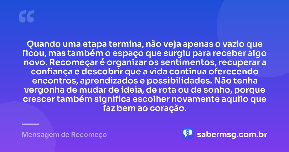Quando uma etapa termina, não veja apenas o vazio que ficou, mas também o espaço que surgiu para receber algo novo. Recomeçar é organizar os sentimentos, recuperar a confiança e descobrir que a vida continua oferecendo encontros, aprendizados e possibilidades. Não tenha vergonha de mudar de ideia, de rota ou de sonho, porque crescer também significa escolher novamente aquilo que faz bem ao coração. — Mensagem de Recomeço
