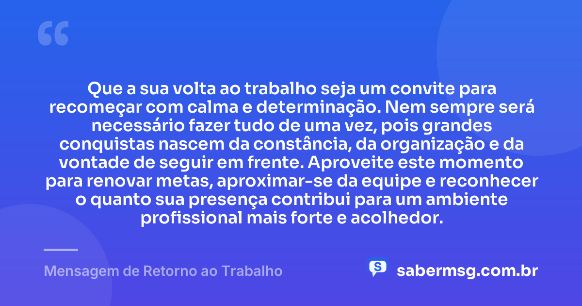 Que a sua volta ao trabalho seja um convite para recomeçar com calma e determinação. Nem sempre será necessário fazer tudo de uma vez, pois grandes conquistas nascem da constância, da organização e da vontade de seguir em frente. Aproveite este momento para renovar metas, aproximar-se da equipe e reconhecer o quanto sua presença contribui para um ambiente profissional mais forte e acolhedor. — Mensagem de Retorno ao Trabalho