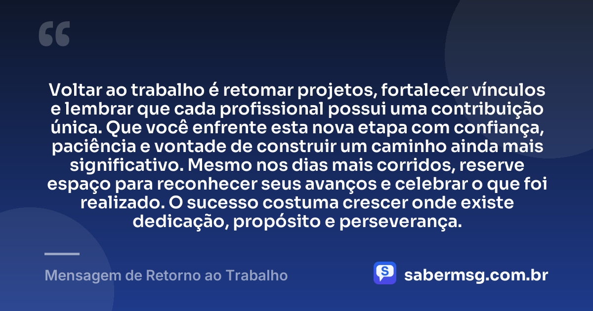 Voltar ao trabalho é retomar projetos, fortalecer vínculos e lembrar que cada profissional possui uma contribuição única. Que você enfrente esta nova etapa com confiança, paciência e vontade de construir um caminho ainda mais significativo. Mesmo nos dias mais corridos, reserve espaço para reconhecer seus avanços e celebrar o que foi realizado. O sucesso costuma crescer onde existe dedicação, propósito e perseverança. — Mensagem de Retorno ao Trabalho
