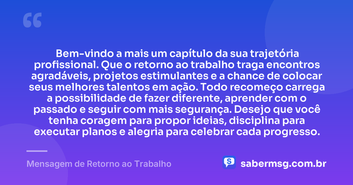 Bem-vindo a mais um capítulo da sua trajetória profissional. Que o retorno ao trabalho traga encontros agradáveis, projetos estimulantes e a chance de colocar seus melhores talentos em ação. Todo recomeço carrega a possibilidade de fazer diferente, aprender com o passado e seguir com mais segurança. Desejo que você tenha coragem para propor ideias, disciplina para executar planos e alegria para celebrar cada progresso. — Mensagem de Retorno ao Trabalho
