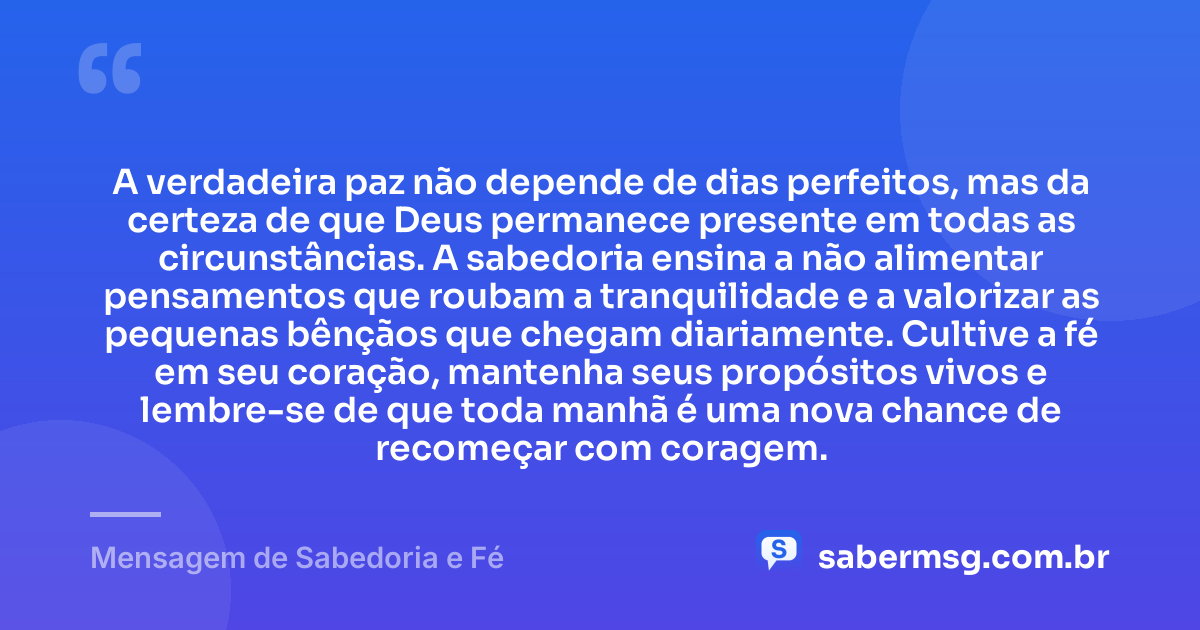 A verdadeira paz não depende de dias perfeitos, mas da certeza de que Deus permanece presente em todas as circunstâncias. A sabedoria ensina a não alimentar pensamentos que roubam a tranquilidade e a valorizar as pequenas bênçãos que chegam diariamente. Cultive a fé em seu coração, mantenha seus propósitos vivos e lembre-se de que toda manhã é uma nova chance de recomeçar com coragem. — Mensagem de Sabedoria e Fé