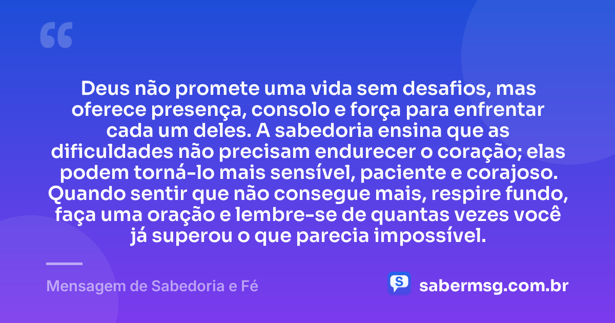 Deus não promete uma vida sem desafios, mas oferece presença, consolo e força para enfrentar cada um deles. A sabedoria ensina que as dificuldades não precisam endurecer o coração; elas podem torná-lo mais sensível, paciente e corajoso. Quando sentir que não consegue mais, respire fundo, faça uma oração e lembre-se de quantas vezes você já superou o que parecia impossível. — Mensagem de Sabedoria e Fé