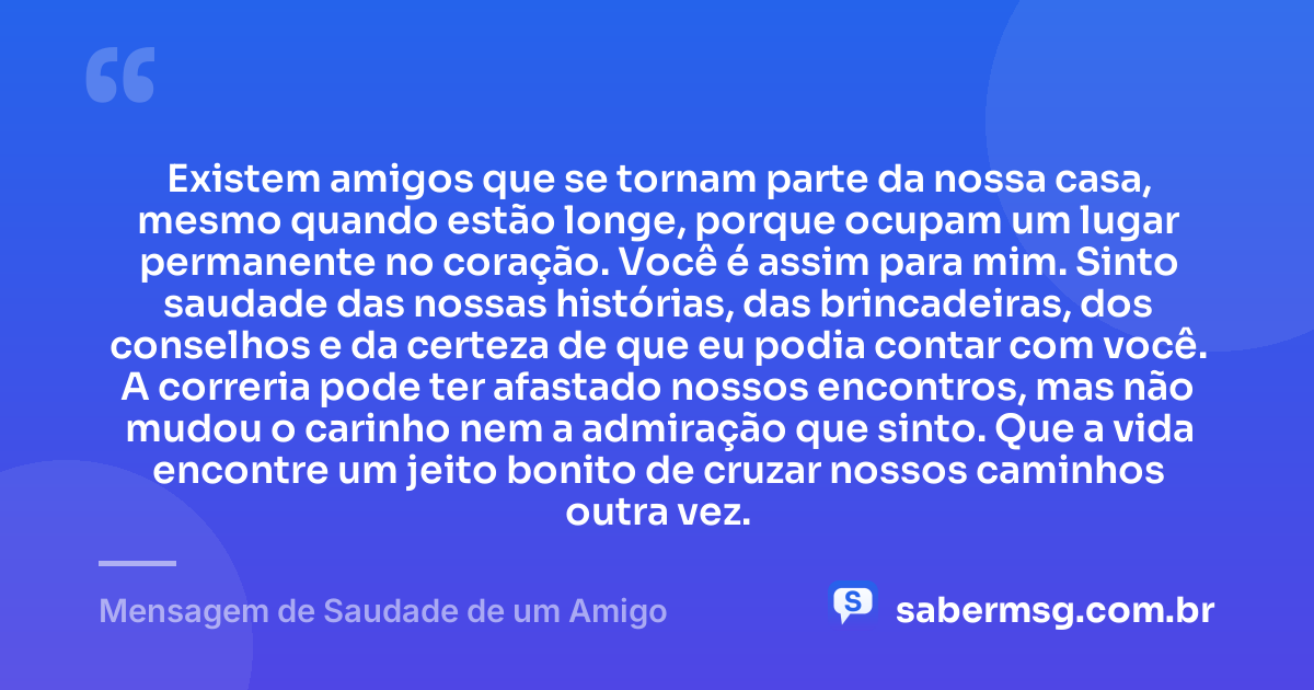 Existem amigos que se tornam parte da nossa casa, mesmo quando estão longe, porque ocupam um lugar permanente no coração. Você é assim para mim. Sinto saudade das nossas histórias, das brincadeiras, dos conselhos e da certeza de que eu podia contar com você. A correria pode ter afastado nossos encontros, mas não mudou o carinho nem a admiração que sinto. Que a vida encontre um jeito bonito de cruzar nossos caminhos outra vez. — Mensagem de Saudade de um Amigo