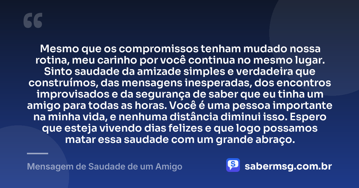 Mesmo que os compromissos tenham mudado nossa rotina, meu carinho por você continua no mesmo lugar. Sinto saudade da amizade simples e verdadeira que construímos, das mensagens inesperadas, dos encontros improvisados e da segurança de saber que eu tinha um amigo para todas as horas. Você é uma pessoa importante na minha vida, e nenhuma distância diminui isso. Espero que esteja vivendo dias felizes e que logo possamos matar essa saudade com um grande abraço. — Mensagem de Saudade de um Amigo