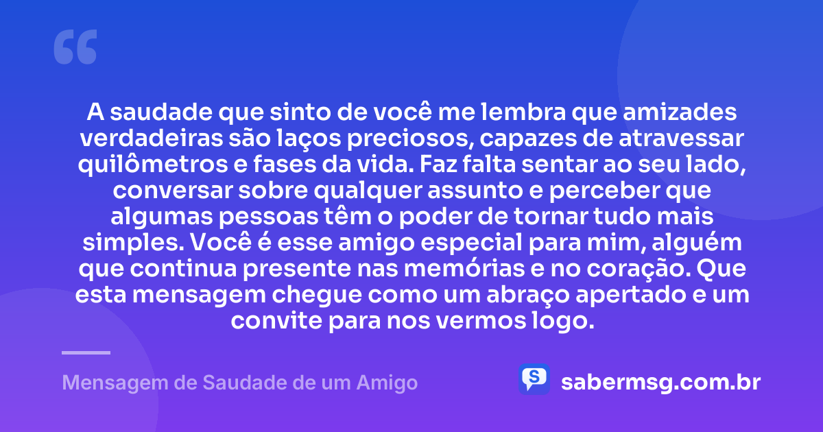 A saudade que sinto de você me lembra que amizades verdadeiras são laços preciosos, capazes de atravessar quilômetros e fases da vida. Faz falta sentar ao seu lado, conversar sobre qualquer assunto e perceber que algumas pessoas têm o poder de tornar tudo mais simples. Você é esse amigo especial para mim, alguém que continua presente nas memórias e no coração. Que esta mensagem chegue como um abraço apertado e um convite para nos vermos logo. — Mensagem de Saudade de um Amigo