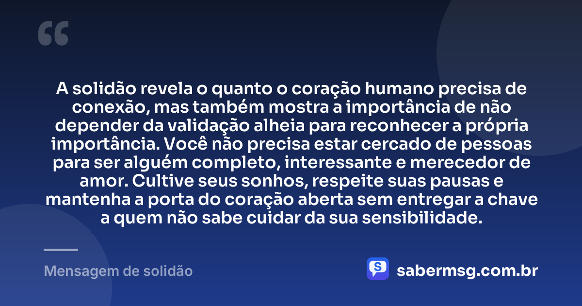 A solidão revela o quanto o coração humano precisa de conexão, mas também mostra a importância de não depender da validação alheia para reconhecer a própria importância. Você não precisa estar cercado de pessoas para ser alguém completo, interessante e merecedor de amor. Cultive seus sonhos, respeite suas pausas e mantenha a porta do coração aberta sem entregar a chave a quem não sabe cuidar da sua sensibilidade. — Mensagem de solidão