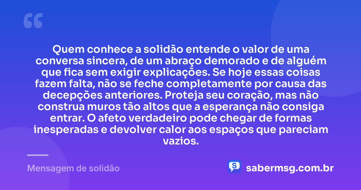 Quem conhece a solidão entende o valor de uma conversa sincera, de um abraço demorado e de alguém que fica sem exigir explicações. Se hoje essas coisas fazem falta, não se feche completamente por causa das decepções anteriores. Proteja seu coração, mas não construa muros tão altos que a esperança não consiga entrar. O afeto verdadeiro pode chegar de formas inesperadas e devolver calor aos espaços que pareciam vazios. — Mensagem de solidão