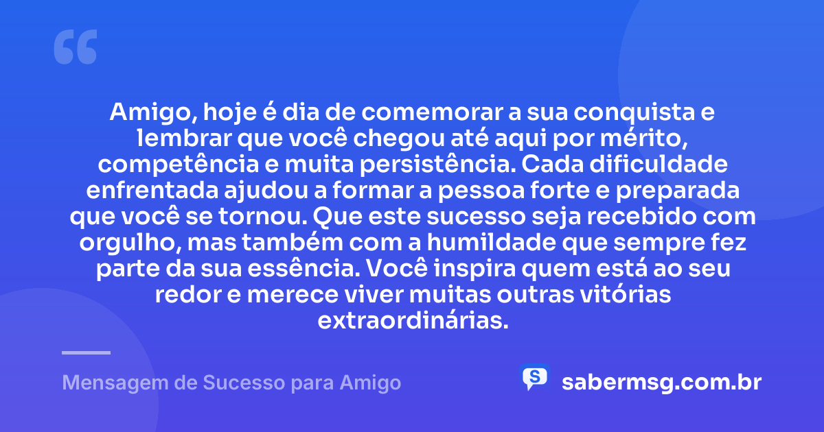 Amigo, hoje é dia de comemorar a sua conquista e lembrar que você chegou até aqui por mérito, competência e muita persistência. Cada dificuldade enfrentada ajudou a formar a pessoa forte e preparada que você se tornou. Que este sucesso seja recebido com orgulho, mas também com a humildade que sempre fez parte da sua essência. Você inspira quem está ao seu redor e merece viver muitas outras vitórias extraordinárias. — Mensagem de Sucesso para Amigo
