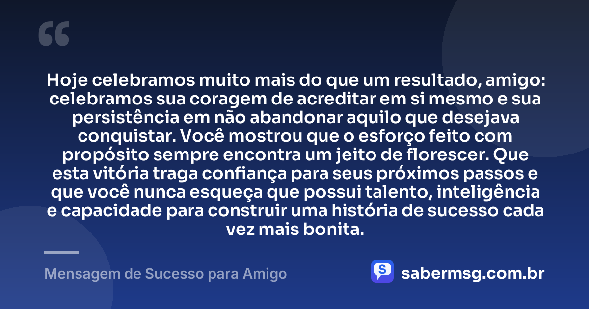 Hoje celebramos muito mais do que um resultado, amigo: celebramos sua coragem de acreditar em si mesmo e sua persistência em não abandonar aquilo que desejava conquistar. Você mostrou que o esforço feito com propósito sempre encontra um jeito de florescer. Que esta vitória traga confiança para seus próximos passos e que você nunca esqueça que possui talento, inteligência e capacidade para construir uma história de sucesso cada vez mais bonita. — Mensagem de Sucesso para Amigo