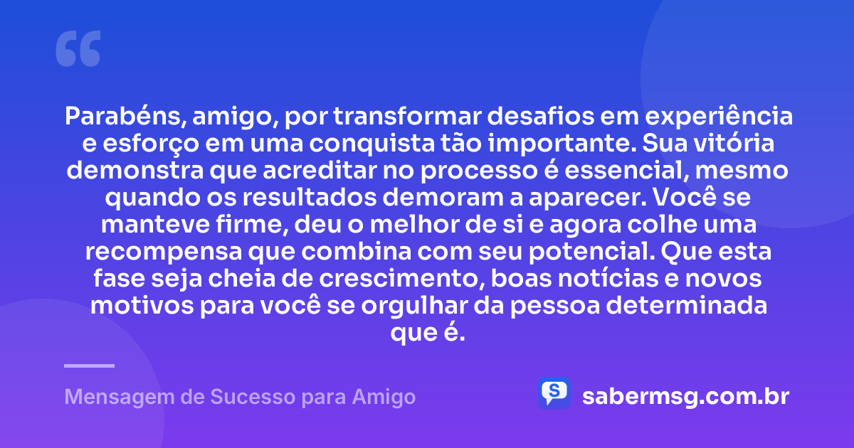 Parabéns, amigo, por transformar desafios em experiência e esforço em uma conquista tão importante. Sua vitória demonstra que acreditar no processo é essencial, mesmo quando os resultados demoram a aparecer. Você se manteve firme, deu o melhor de si e agora colhe uma recompensa que combina com seu potencial. Que esta fase seja cheia de crescimento, boas notícias e novos motivos para você se orgulhar da pessoa determinada que é. — Mensagem de Sucesso para Amigo