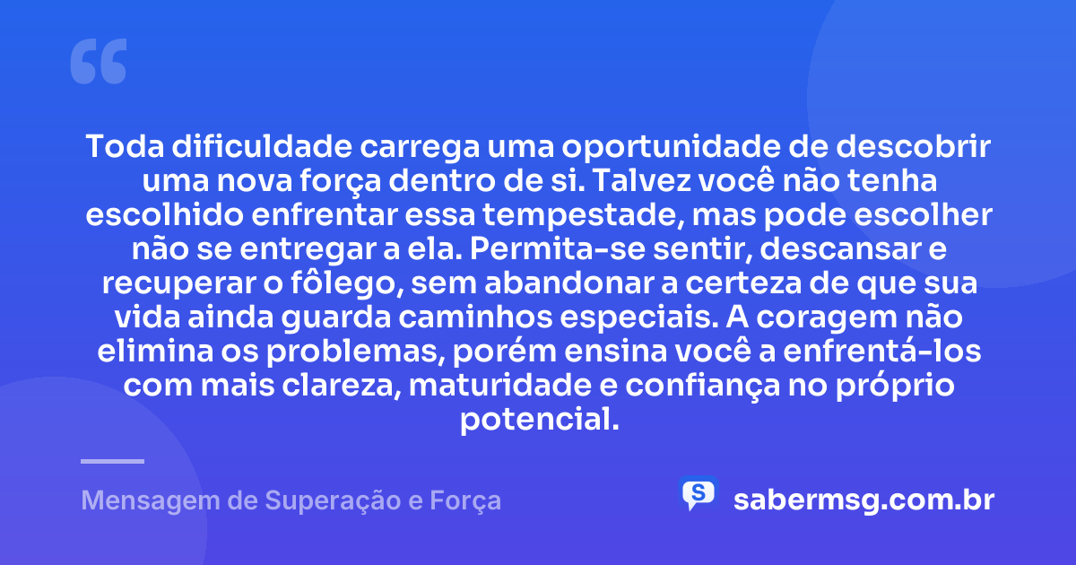 Toda dificuldade carrega uma oportunidade de descobrir uma nova força dentro de si. Talvez você não tenha escolhido enfrentar essa tempestade, mas pode escolher não se entregar a ela. Permita-se sentir, descansar e recuperar o fôlego, sem abandonar a certeza de que sua vida ainda guarda caminhos especiais. A coragem não elimina os problemas, porém ensina você a enfrentá-los com mais clareza, maturidade e confiança no próprio potencial. — Mensagem de Superação e Força