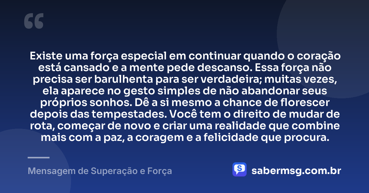 Existe uma força especial em continuar quando o coração está cansado e a mente pede descanso. Essa força não precisa ser barulhenta para ser verdadeira; muitas vezes, ela aparece no gesto simples de não abandonar seus próprios sonhos. Dê a si mesmo a chance de florescer depois das tempestades. Você tem o direito de mudar de rota, começar de novo e criar uma realidade que combine mais com a paz, a coragem e a felicidade que procura. — Mensagem de Superação e Força