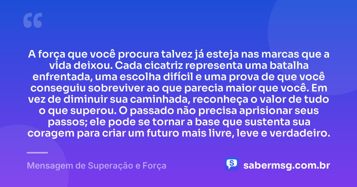 A força que você procura talvez já esteja nas marcas que a vida deixou. Cada cicatriz representa uma batalha enfrentada, uma escolha difícil e uma prova de que você conseguiu sobreviver ao que parecia maior que você. Em vez de diminuir sua caminhada, reconheça o valor de tudo o que superou. O passado não precisa aprisionar seus passos; ele pode se tornar a base que sustenta sua coragem para criar um futuro mais livre, leve e verdadeiro. — Mensagem de Superação e Força