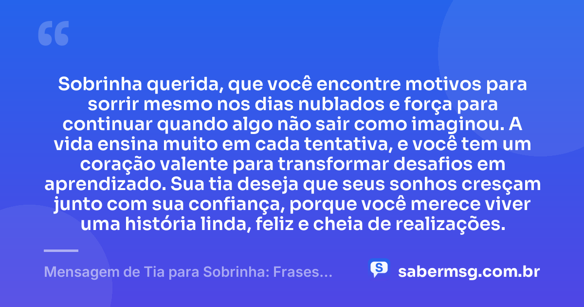 Sobrinha querida, que você encontre motivos para sorrir mesmo nos dias nublados e força para continuar quando algo não sair como imaginou. A vida ensina muito em cada tentativa, e você tem um coração valente para transformar desafios em aprendizado. Sua tia deseja que seus sonhos cresçam junto com sua confiança, porque você merece viver uma história linda, feliz e cheia de realizações. — Mensagem de Tia para Sobrinha: Frases Curtas